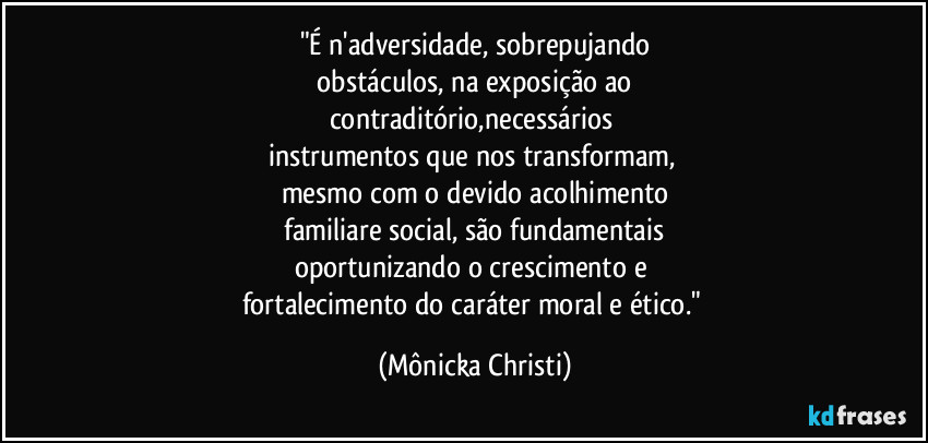 "É n'adversidade, sobrepujando
 obstáculos, na exposição ao 
contraditório,necessários 
instrumentos que nos transformam, 
mesmo com o devido acolhimento
 familiare social, são fundamentais 
oportunizando o crescimento e 
fortalecimento do caráter moral e ético." (Mônicka Christi)