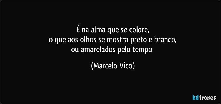 É na alma que se colore,
o que aos olhos se mostra preto e branco,
ou amarelados pelo tempo (Marcelo Vico)