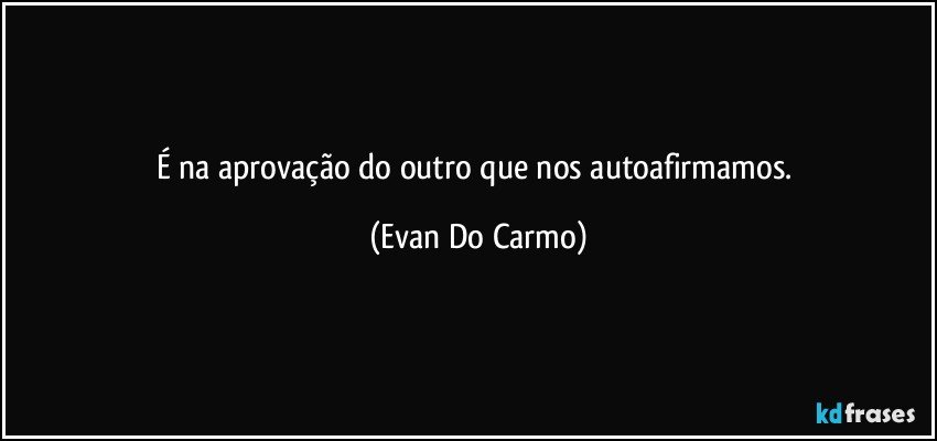 É na aprovação do outro que nos autoafirmamos. (Evan Do Carmo)