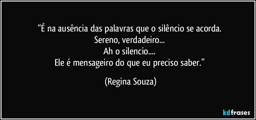 “É na ausência das palavras que o silêncio se acorda. 
Sereno, verdadeiro... 
Ah o silencio... 
Ele é mensageiro do que eu preciso saber.” (Regina Souza)