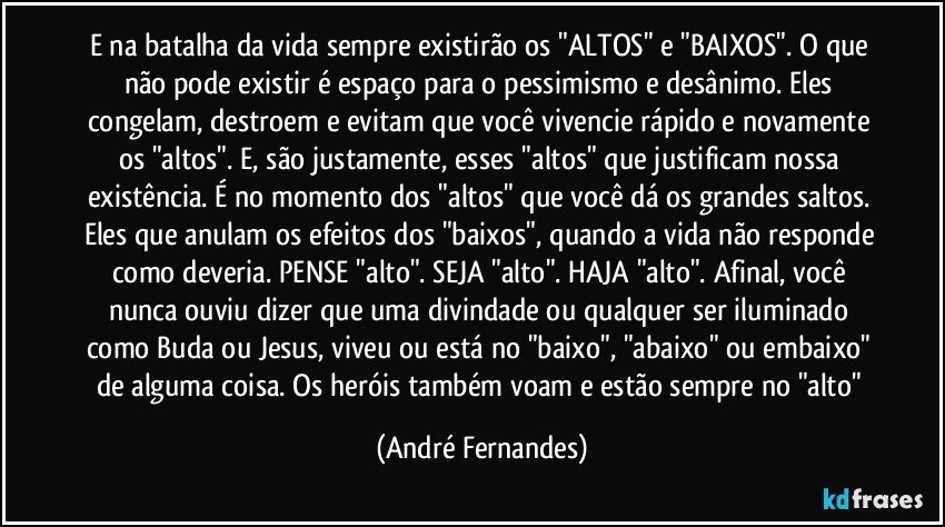 E na batalha da vida sempre existirão os "ALTOS" e "BAIXOS". O que não pode existir é espaço para o pessimismo e desânimo. Eles congelam, destroem e evitam que você vivencie rápido e novamente os "altos". E, são justamente, esses "altos" que justificam nossa existência. É no momento dos "altos" que você dá os grandes saltos. Eles que anulam os efeitos dos "baixos", quando a vida não responde como deveria. PENSE "alto". SEJA "alto". HAJA "alto". Afinal, você nunca ouviu dizer que uma divindade ou qualquer ser iluminado como Buda ou Jesus, viveu ou está no "baixo", "abaixo" ou embaixo" de alguma coisa. Os heróis também voam e estão sempre no "alto" (André Fernandes)