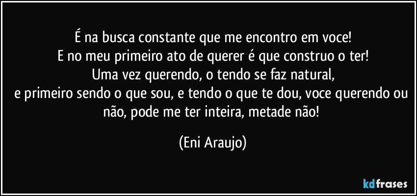 É na busca constante que me encontro em voce!
E no meu primeiro ato de querer é que construo o ter!
Uma vez querendo, o tendo se faz natural,
e primeiro sendo o que sou, e tendo o que te dou, voce querendo ou não, pode me ter inteira, metade não! (Eni Araujo)