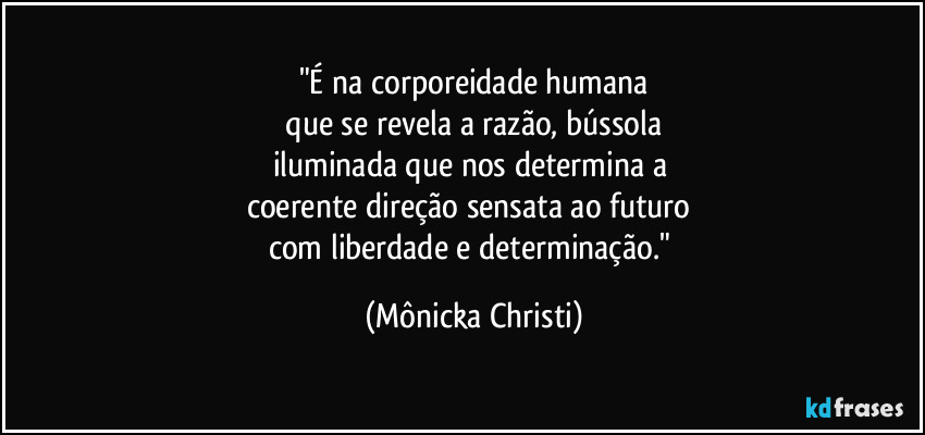"É na corporeidade humana
 que se revela a razão, bússola 
iluminada que nos determina a 
coerente direção sensata ao futuro 
com liberdade e determinação." (Mônicka Christi)