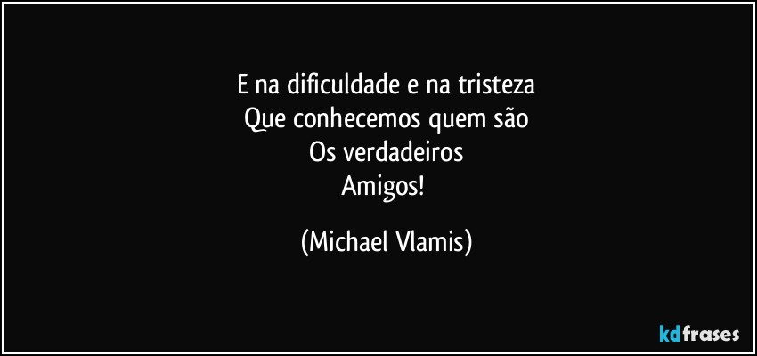 E na dificuldade e na tristeza
Que conhecemos quem são
Os verdadeiros
Amigos! (Michael Vlamis)