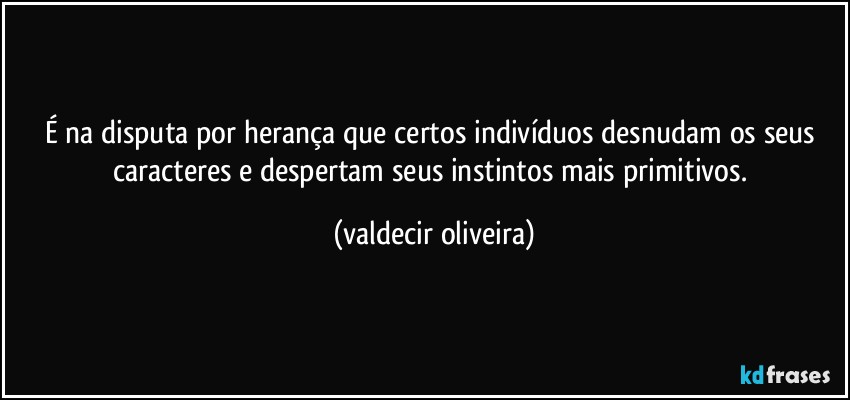 É na disputa por herança que certos indivíduos desnudam os seus caracteres e despertam seus instintos mais primitivos. (valdecir oliveira)