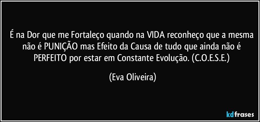 É na Dor que me Fortaleço quando na VIDA reconheço que a mesma não é PUNIÇÃO mas Efeito da Causa de tudo que ainda não é PERFEITO por estar em Constante Evolução. (C.O.E.S.E.) (Eva Oliveira)