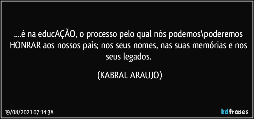 ...é na educAÇÃO, o processo pelo qual nós podemos\poderemos HONRAR aos nossos pais; nos seus nomes, nas suas memórias e nos seus legados. (KABRAL ARAUJO)