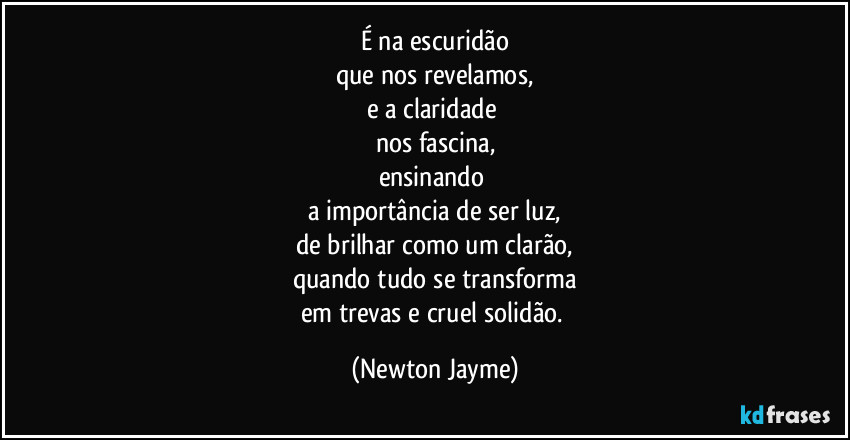 É na escuridão
que nos revelamos,
e a claridade 
nos fascina,
ensinando 
a importância de ser luz,
de brilhar como um clarão,
quando tudo se transforma
em trevas e cruel solidão. (Newton Jayme)