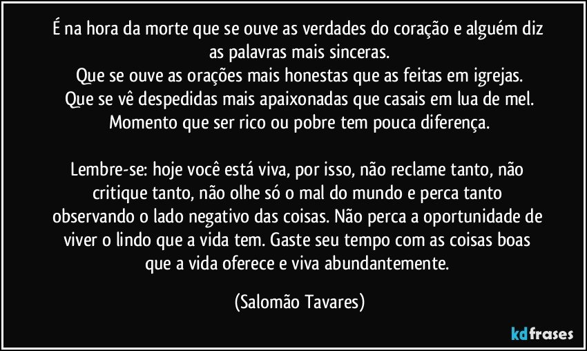 É na hora da morte que se ouve as verdades do coração e alguém diz as palavras mais sinceras.
Que se ouve as orações mais honestas que as feitas em igrejas.
Que se vê despedidas mais apaixonadas que casais em lua de mel.
Momento que ser rico ou pobre tem pouca diferença.

Lembre-se: hoje você está viva, por isso, não reclame tanto, não critique tanto, não olhe só o mal do mundo e perca tanto observando o lado negativo das coisas. Não perca a oportunidade de viver o lindo que a vida tem. Gaste seu tempo com as coisas boas que a vida oferece e viva abundantemente. (Salomão Tavares)