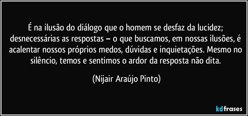 É na ilusão do diálogo que o homem se desfaz da lucidez; desnecessárias as respostas – o que buscamos, em nossas ilusões, é acalentar nossos próprios medos, dúvidas e inquietações. Mesmo no silêncio, temos e sentimos o ardor da resposta não dita. (Nijair Araújo Pinto)