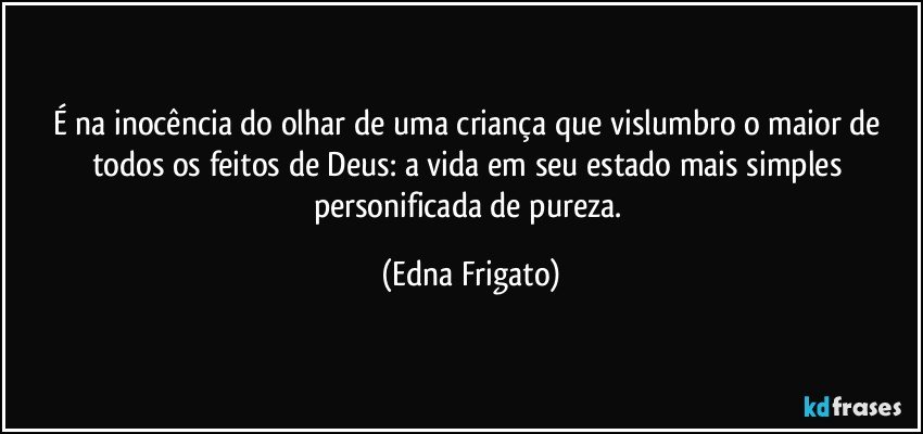 É na inocência do olhar de uma criança que vislumbro o maior de todos os feitos de Deus: a vida em seu estado mais simples personificada de pureza. (Edna Frigato)