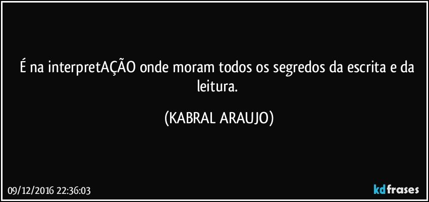 É na interpretAÇÃO onde moram todos os segredos da escrita e da leitura. (KABRAL ARAUJO)