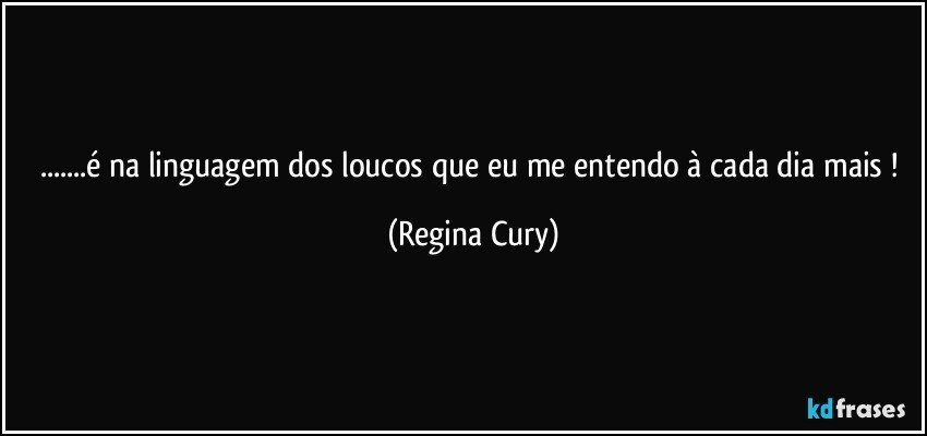 ...é na linguagem dos loucos que eu me entendo à cada dia mais ! (Regina Cury)