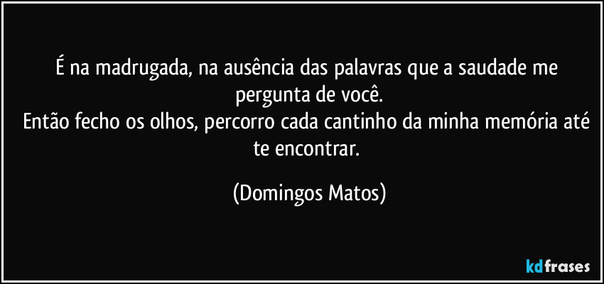 É na madrugada, na ausência das palavras que a saudade me pergunta de você.
Então fecho os olhos, percorro cada cantinho da minha memória até te encontrar. (Domingos Matos)