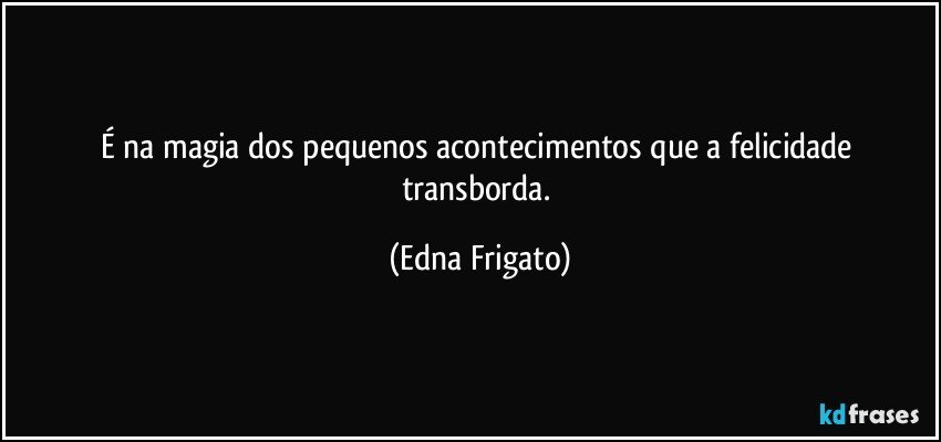 É na magia dos pequenos acontecimentos que a felicidade transborda. (Edna Frigato)