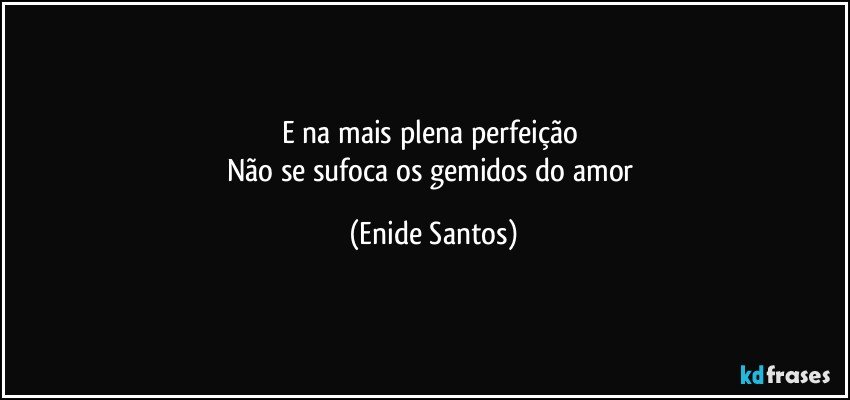 E na mais plena perfeição 
Não se sufoca os gemidos do amor (Enide Santos)