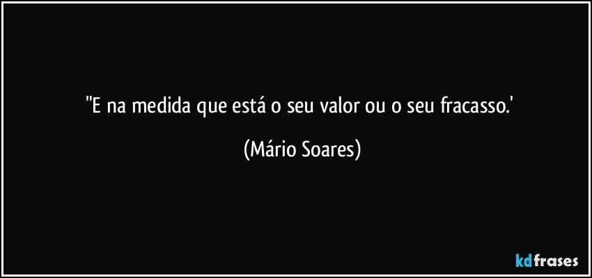 "E na medida que está o seu valor ou o seu fracasso.' (Mário Soares)