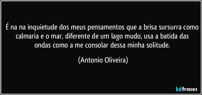 É na na inquietude dos meus pensamentos que a brisa sursurra como calmaria/ e o mar, diferente de um lago mudo, usa a batida das ondas como a me consolar dessa minha solitude. (Antonio Oliveira)