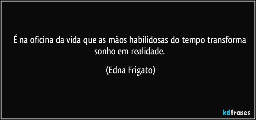 É na oficina da vida que as mãos habilidosas do tempo transforma sonho em realidade. (Edna Frigato)