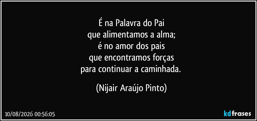 É na Palavra do Pai
que alimentamos a alma;
é no amor dos pais
que encontramos forças
para continuar a caminhada. (Nijair Araújo Pinto)