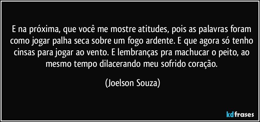 E na próxima, que você me mostre atitudes, pois as palavras foram como jogar palha seca sobre um fogo ardente. E que agora só tenho cinsas para jogar ao vento. E lembranças pra machucar o peito, ao mesmo tempo dilacerando meu sofrido coração. (Joelson Souza)