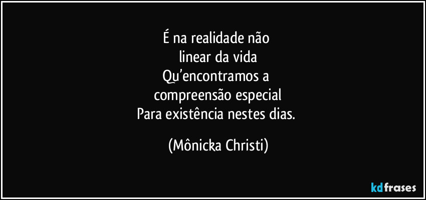 É na realidade não 
linear da vida
Qu’encontramos a 
compreensão especial
Para existência nestes dias. (Mônicka Christi)