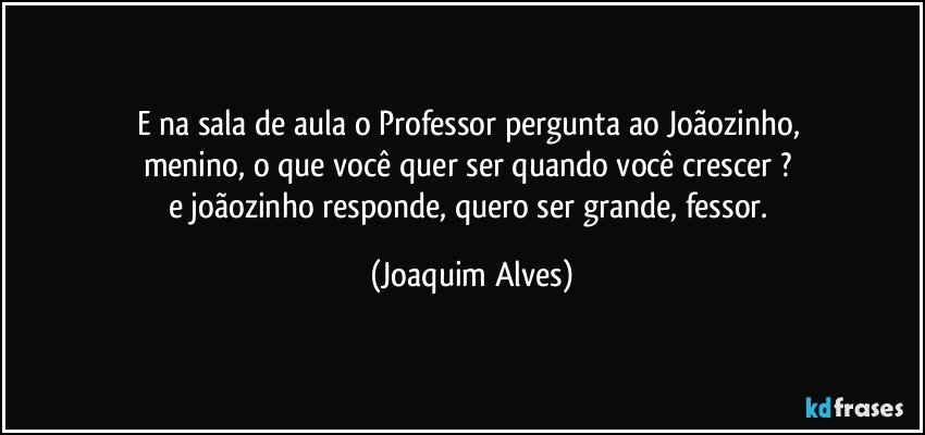 E na sala de aula o Professor pergunta ao Joãozinho, 
menino, o que você quer ser quando você crescer ? 
e joãozinho responde, quero ser grande, fessor. (Joaquim Alves)