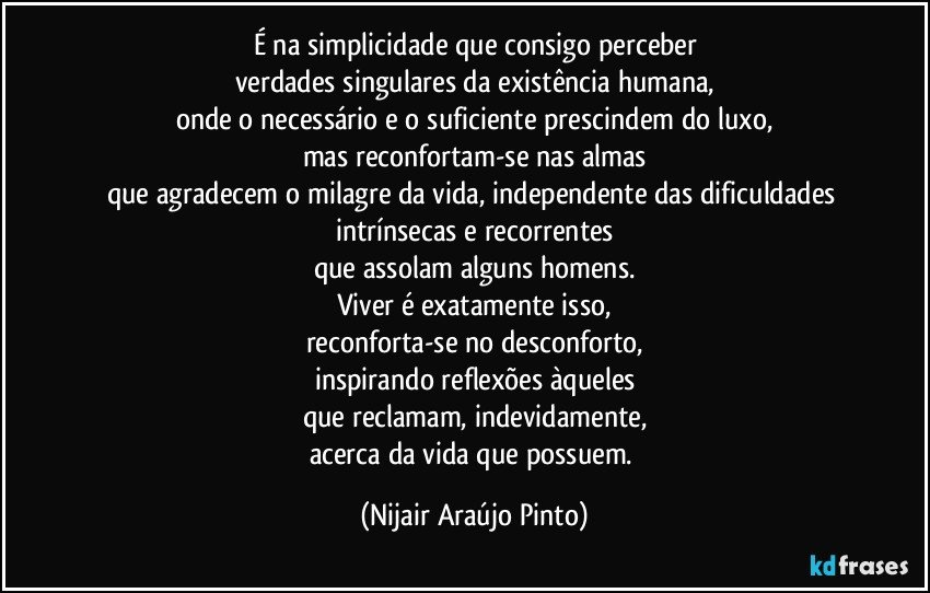 É na simplicidade que consigo perceber
verdades singulares da existência humana,
onde o necessário e o suficiente prescindem do luxo,
mas reconfortam-se nas almas
que agradecem o milagre da vida, independente das dificuldades intrínsecas e recorrentes
que assolam alguns homens.
Viver é exatamente isso,
reconforta-se no desconforto,
inspirando reflexões àqueles
que reclamam, indevidamente,
acerca da vida que possuem. (Nijair Araújo Pinto)