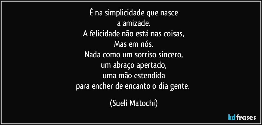 É na simplicidade que nasce
a amizade.
A felicidade não está nas coisas,
Mas em nós.
Nada como um sorriso sincero,
um abraço apertado,
uma mão estendida
para encher de encanto o dia gente. (Sueli Matochi)