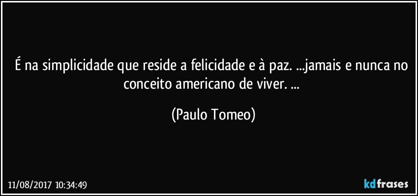 É na simplicidade que reside a felicidade e à paz. ...jamais e nunca no conceito americano de viver. ... (Paulo Tomeo)