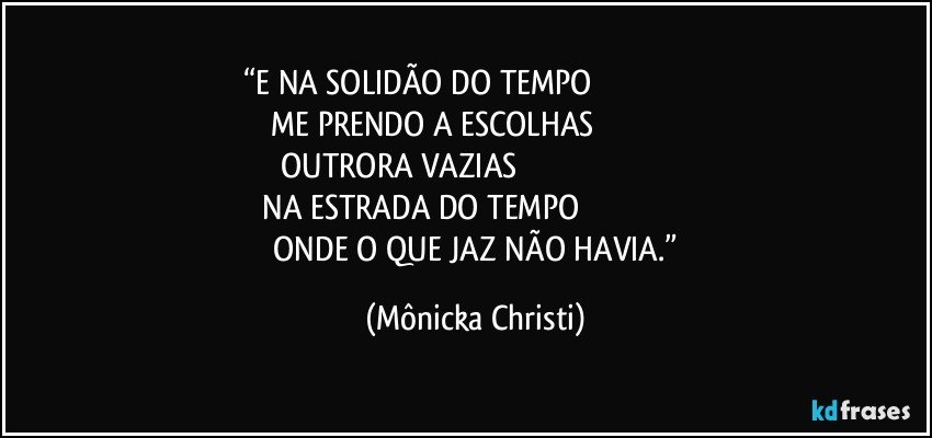 “E NA SOLIDÃO DO TEMPO                                                      
 ME PRENDO A ESCOLHAS                                          
 OUTRORA VAZIAS                                                                            
 NA ESTRADA DO TEMPO                                                        
 ONDE O QUE JAZ NÃO HAVIA.” (Mônicka Christi)