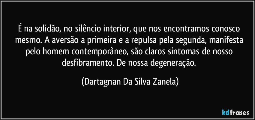 É na solidão, no silêncio interior, que nos encontramos conosco mesmo. A aversão a primeira e a repulsa pela segunda, manifesta pelo homem contemporâneo, são claros sintomas de nosso desfibramento. De nossa degeneração. (Dartagnan Da Silva Zanela)