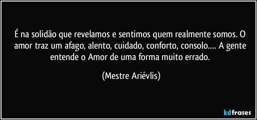 É na solidão que revelamos e sentimos quem realmente somos. O amor traz um afago, alento, cuidado, conforto, consolo…. A gente entende o Amor de uma forma muito errado. (Mestre Ariévlis)