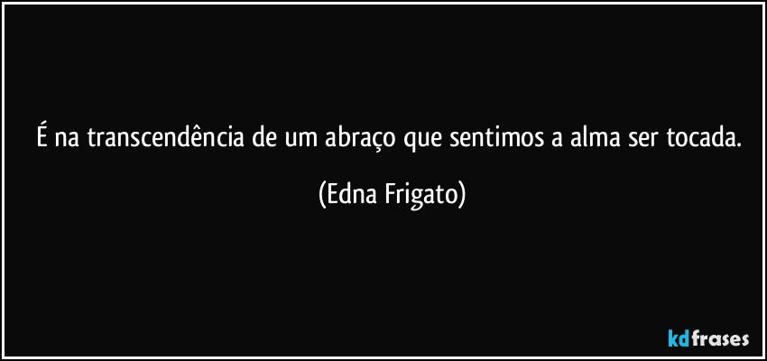 É na transcendência de um abraço que sentimos a alma ser tocada. (Edna Frigato)