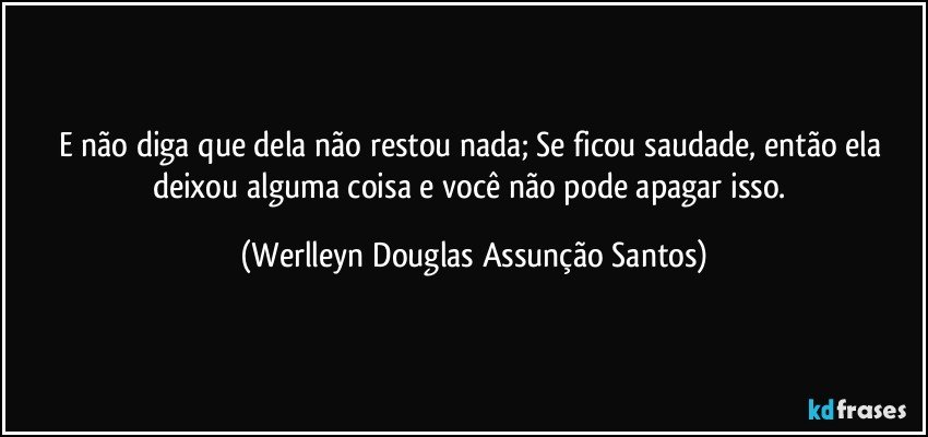 E não diga que dela não restou nada; Se ficou saudade, então ela deixou alguma coisa e você não pode apagar isso. (Werlleyn Douglas Assunção Santos)