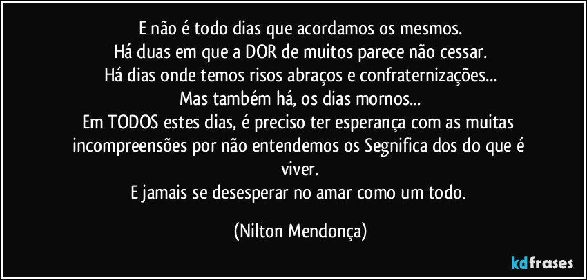 E não é todo dias que acordamos os mesmos.
Há duas em que a DOR de muitos parece não cessar.
Há dias onde temos risos abraços e confraternizações...
Mas também há, os dias mornos...
Em TODOS estes dias, é preciso ter esperança com as muitas incompreensões por não entendemos os Segnifica dos do que é  viver.
E jamais se desesperar no amar como um todo. (Nilton Mendonça)