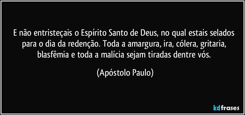 E não entristeçais o Espírito Santo de Deus, no qual estais selados para o dia da redenção. Toda a amargura, ira, cólera, gritaria, blasfêmia e toda a malícia sejam tiradas dentre vós. (Apóstolo Paulo)