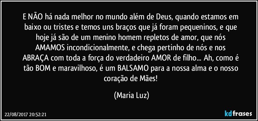 E NÃO há nada melhor no mundo além de Deus, quando estamos em baixo ou tristes e temos uns braços que já foram pequeninos, e que hoje já são de um menino/homem repletos de amor, que nós AMAMOS incondicionalmente, e chega pertinho de nós e nos ABRAÇA com toda a força do verdadeiro AMOR de filho... Ah, como é tão BOM e maravilhoso, é um BALSAMO para a nossa alma e o nosso coração de Mães! (Maria Luz)