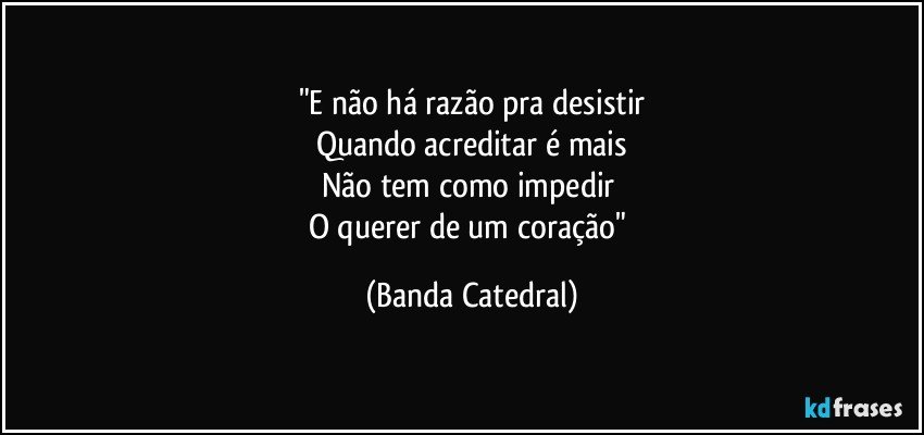 "E não há razão pra desistir
Quando acreditar é mais
Não tem como impedir 
O querer de um coração" (Banda Catedral)