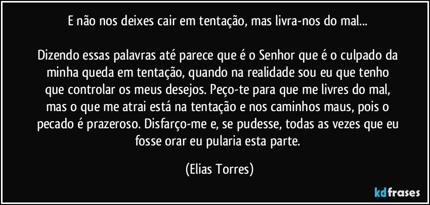 E não nos deixes cair em tentação, mas livra-nos do mal... 
             
Dizendo essas palavras até parece que é o Senhor que é o culpado da minha queda em tentação, quando na realidade sou eu que tenho que controlar os meus desejos. Peço-te para que me livres do mal, mas o que me atrai está na tentação e nos caminhos maus, pois o pecado é prazeroso. Disfarço-me e, se pudesse, todas as vezes que eu fosse orar eu pularia esta parte. (Elias Torres)