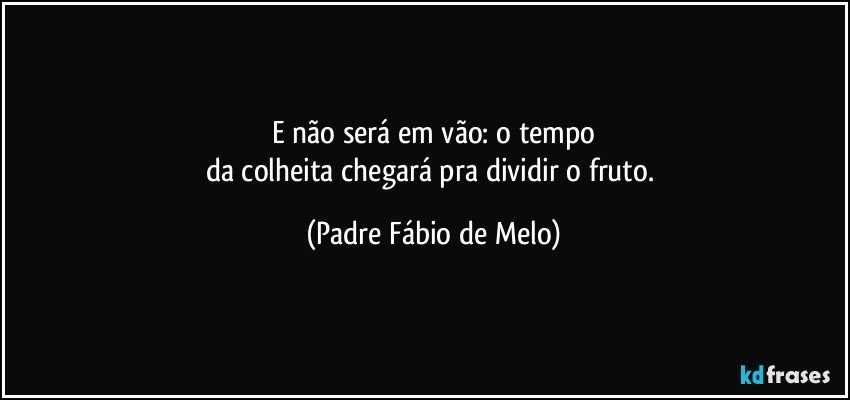 E não será em vão: o tempo
da colheita chegará pra dividir o fruto. (Padre Fábio de Melo)