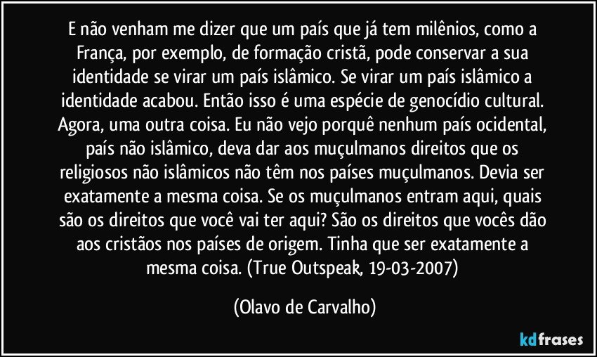 E não venham me dizer que um país que já tem milênios, como a França, por exemplo, de formação cristã, pode conservar a sua identidade se virar um país islâmico. Se virar um país islâmico a identidade acabou. Então isso é uma espécie de genocídio cultural. Agora, uma outra coisa. Eu não vejo porquê nenhum país ocidental, país não islâmico, deva dar aos muçulmanos direitos que os religiosos não islâmicos não têm nos países muçulmanos. Devia ser exatamente a mesma coisa. Se os muçulmanos entram aqui, quais são os direitos que você vai ter aqui? São os direitos que vocês dão aos cristãos nos países de origem. Tinha que ser exatamente a mesma coisa. (True Outspeak, 19-03-2007) (Olavo de Carvalho)