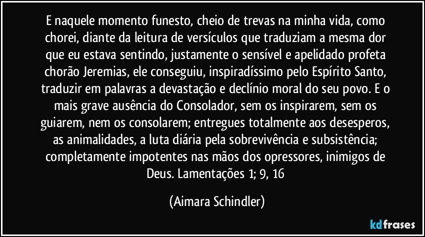 E naquele momento funesto, cheio de trevas na minha vida, como chorei, diante da leitura de versículos que traduziam a mesma dor que eu estava sentindo, justamente o sensível e apelidado profeta chorão Jeremias, ele conseguiu, inspiradíssimo pelo Espírito Santo, traduzir em palavras a devastação e declínio moral do seu povo. E o mais grave ausência do Consolador, sem os inspirarem, sem os guiarem, nem os consolarem; entregues totalmente aos desesperos, as animalidades, a luta diária pela sobrevivência e subsistência;  completamente impotentes nas mãos dos opressores, inimigos de Deus. Lamentações  1; 9, 16 (Aimara Schindler)