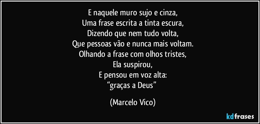 E naquele muro sujo e cinza,
Uma frase escrita a tinta escura,
Dizendo que nem tudo volta,
Que pessoas vão e nunca mais voltam.
Olhando a frase com olhos tristes,
Ela suspirou,
E pensou em voz alta:
“graças a Deus” (Marcelo Vico)