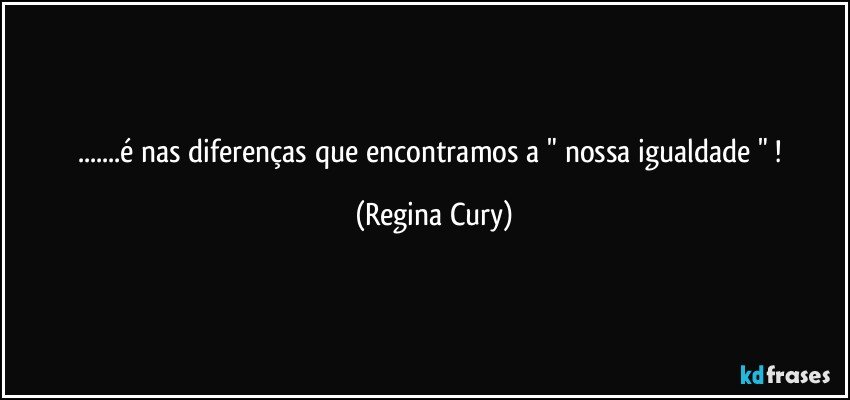 ...é nas diferenças que encontramos a " nossa igualdade " ! (Regina Cury)