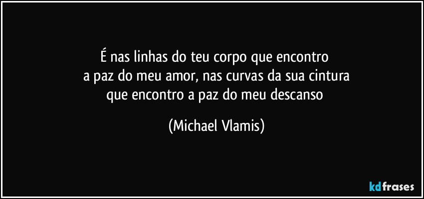 É nas linhas do teu corpo que encontro 
a paz do meu amor, nas curvas da sua cintura
que encontro a paz do meu descanso (Michael Vlamis)