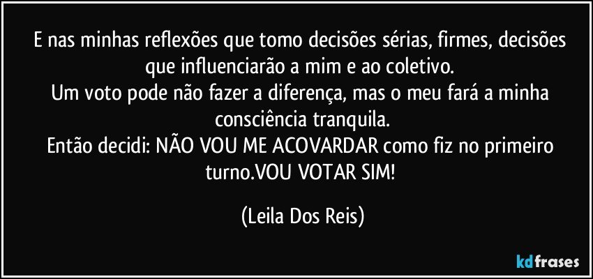 E nas minhas reflexões que tomo decisões sérias, firmes, decisões que influenciarão a mim e ao coletivo. 
Um voto pode não fazer a diferença, mas o meu fará a minha consciência tranquila.
Então decidi: NÃO VOU ME ACOVARDAR como fiz no primeiro turno.VOU VOTAR SIM! (Leila Dos Reis)