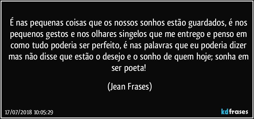 É nas pequenas coisas que os nossos sonhos estão guardados, é nos pequenos gestos e nos olhares singelos que me entrego e penso em como tudo poderia ser perfeito, é nas palavras que eu poderia dizer mas não disse que estão o desejo e o sonho de quem hoje; sonha em ser poeta! (Jean Frases)