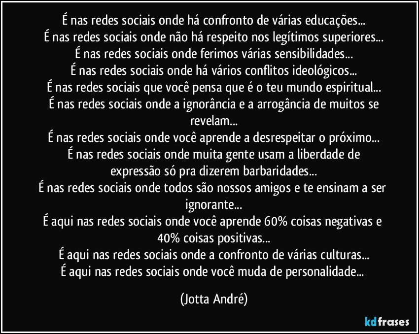 É nas redes sociais onde há confronto de várias educações...
É nas redes sociais onde não há respeito nos legítimos superiores...
É nas redes sociais onde ferimos várias sensibilidades...
É nas redes sociais onde há vários conflitos ideológicos...
É nas redes sociais que você pensa que é o teu mundo espiritual...
É nas redes sociais onde a ignorância e a arrogância de muitos se
revelam...
É nas redes sociais onde você aprende a desrespeitar o próximo...
É nas redes sociais onde muita gente usam a liberdade de
expressão só pra dizerem barbaridades...
É nas redes sociais onde todos são nossos amigos e te ensinam a ser ignorante...
É aqui nas redes sociais onde você aprende 60% coisas negativas e 40% coisas positivas...
É aqui nas redes sociais onde a confronto de várias culturas...
É aqui nas redes sociais onde você muda de personalidade... (Jotta André)