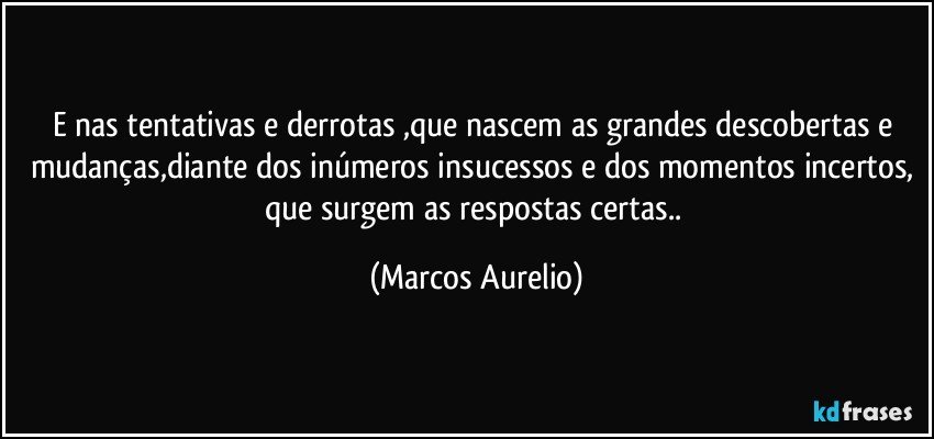 E nas tentativas e derrotas ,que nascem  as grandes descobertas e mudanças,diante dos inúmeros insucessos e dos momentos incertos, que surgem as respostas certas.. (Marcos Aurelio)